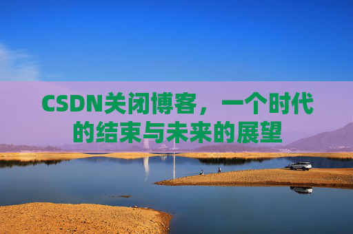 CSDN关闭博客，一个时代的结束与未来的展望